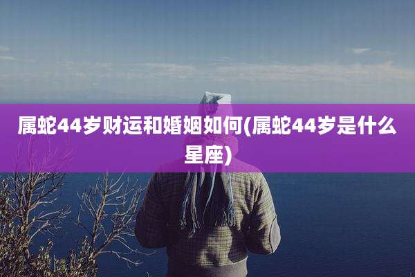 属蛇44岁财运和婚姻如何(属蛇44岁是什么星座)