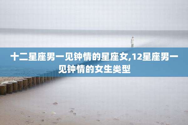 十二星座男一见钟情的星座女,12星座男一见钟情的女生类型