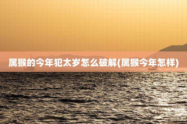 属猴的今年犯太岁怎么破解(属猴今年怎样)