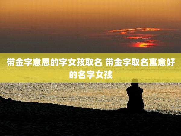 带金字意思的字女孩取名 带金字取名寓意好的名字女孩