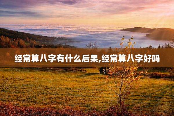 经常算八字有什么后果,经常算八字好吗