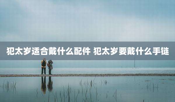 犯太岁适合戴什么配件 犯太岁要戴什么手链