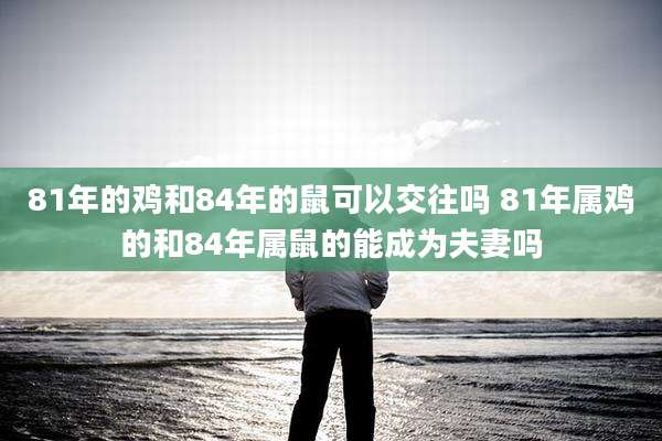 81年的鸡和84年的鼠可以交往吗 81年属鸡的和84年属鼠的能成为夫妻吗