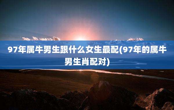 97年属牛男生跟什么女生最配(97年的属牛男生肖配对)