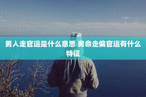 男人走官运是什么意思 男命走偏官运有什么特征