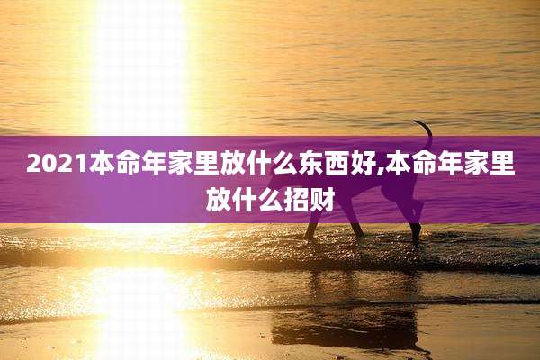 2021本命年家里放什么东西好,本命年家里放什么招财