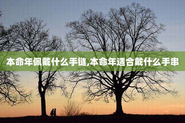 本命年佩戴什么手链,本命年适合戴什么手串