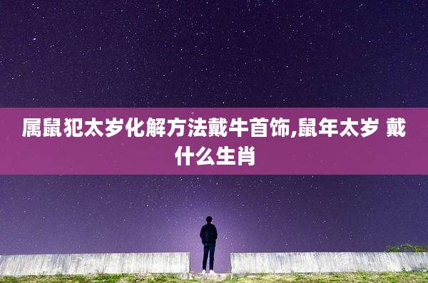 属鼠犯太岁化解方法戴牛首饰,鼠年太岁 戴什么生肖