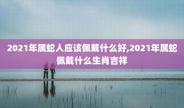 2021年属蛇人应该佩戴什么好,2021年属蛇佩戴什么生肖吉祥