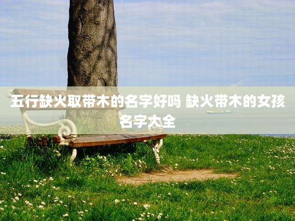 五行缺火取带木的名字好吗 缺火带木的女孩名字大全