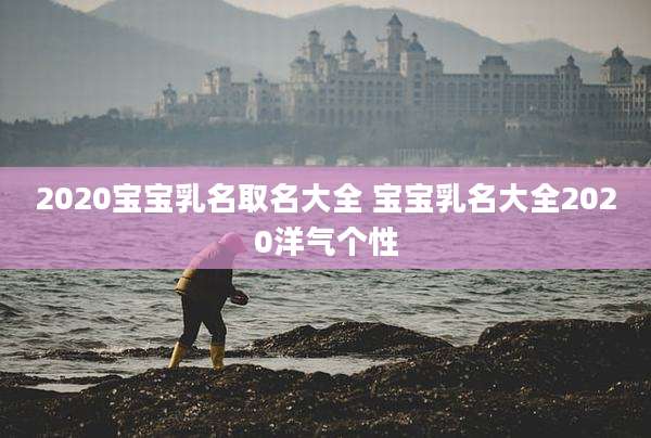 2020宝宝乳名取名大全 宝宝乳名大全2020洋气个性