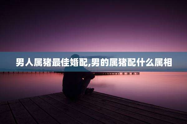 男人属猪最佳婚配,男的属猪配什么属相