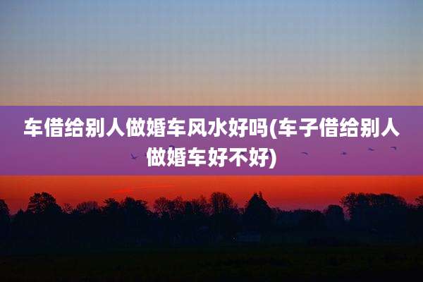 车借给别人做婚车风水好吗(车子借给别人做婚车好不好)
