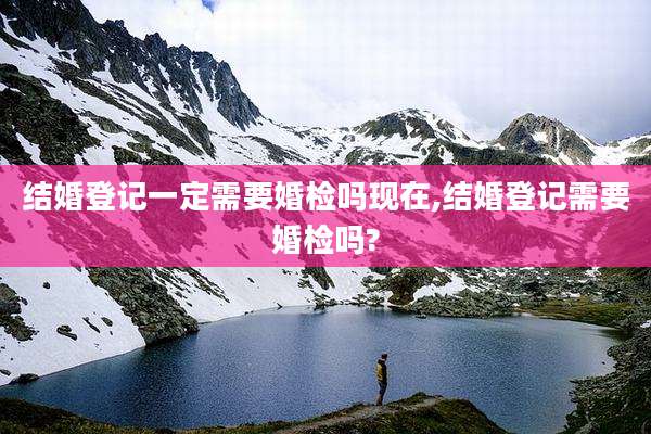 结婚登记一定需要婚检吗现在,结婚登记需要婚检吗?
