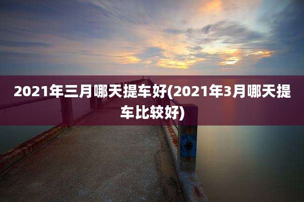 2021年三月哪天提车好(2021年3月哪天提车比较好)