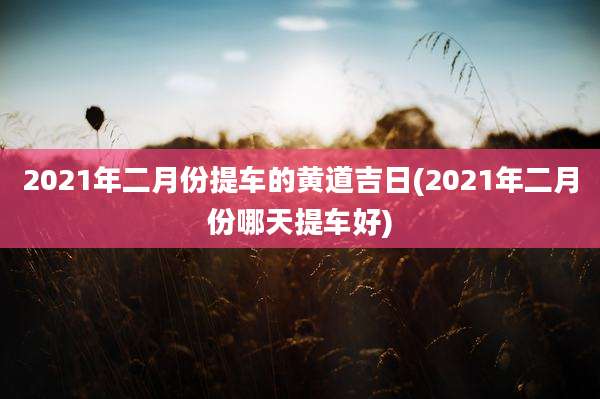 2021年二月份提车的黄道吉日(2021年二月份哪天提车好)