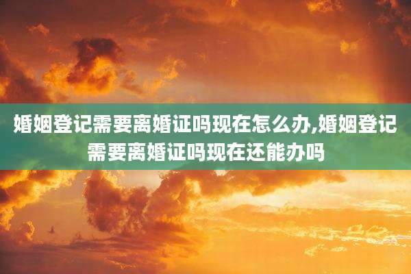 婚姻登记需要离婚证吗现在怎么办,婚姻登记需要离婚证吗现在还能办吗