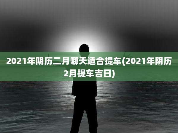 2021年阴历二月哪天适合提车(2021年阴历2月提车吉日)