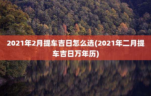 2021年2月提车吉日怎么选(2021年二月提车吉日万年历)