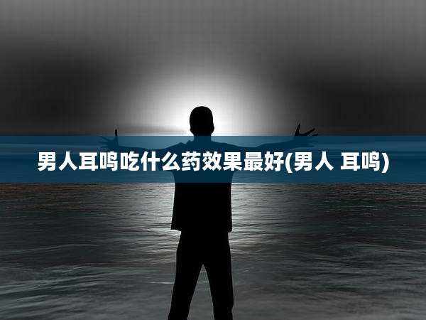 男人耳鸣吃什么药效果最好(男人 耳鸣)