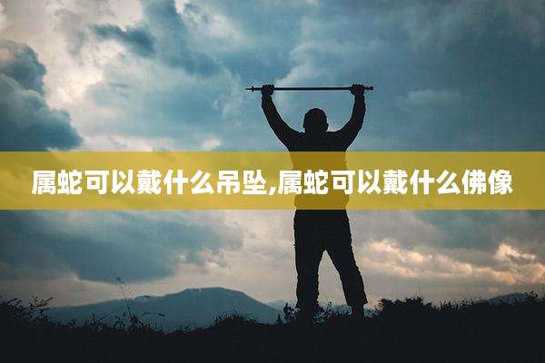 属蛇可以戴什么吊坠,属蛇可以戴什么佛像