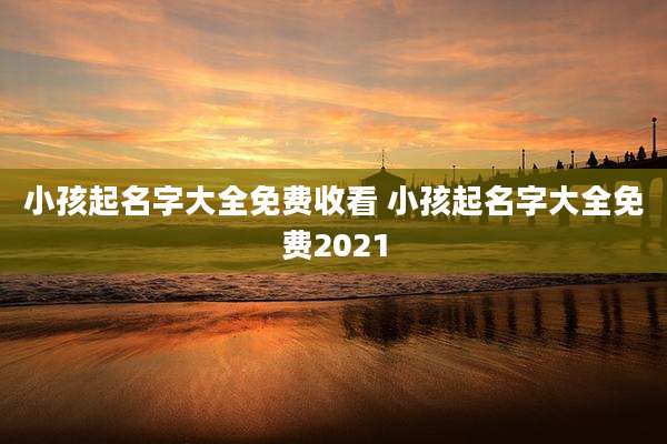 小孩起名字大全免费收看 小孩起名字大全免费2021