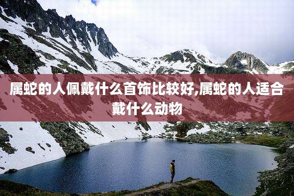 属蛇的人佩戴什么首饰比较好,属蛇的人适合戴什么动物
