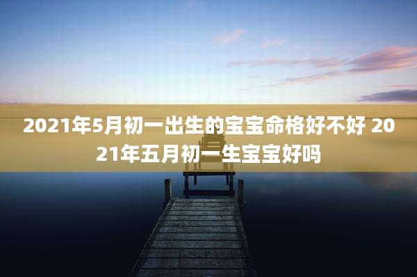 2021年5月初一出生的宝宝命格好不好 2021年五月初一生宝宝好吗