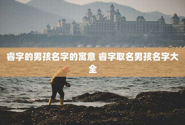 睿字的男孩名字的寓意 睿字取名男孩名字大全