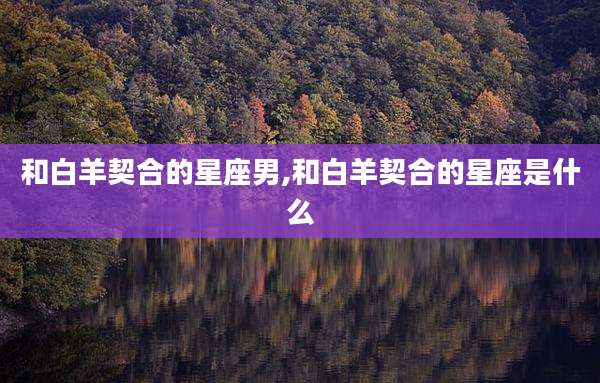 和白羊契合的星座男,和白羊契合的星座是什么