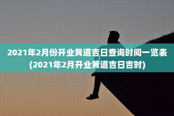 2021年2月份开业黄道吉日查询时间一览表(2021年2月开业黄道吉日吉时)