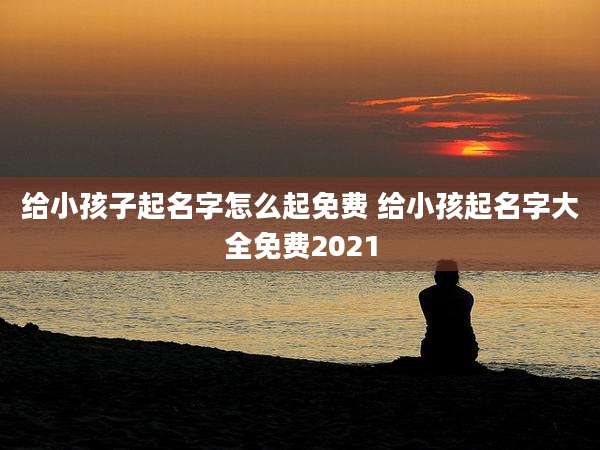 给小孩子起名字怎么起免费 给小孩起名字大全免费2021