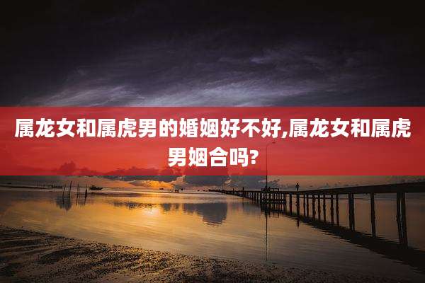 属龙女和属虎男的婚姻好不好,属龙女和属虎男姻合吗?