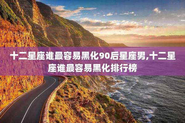 十二星座谁最容易黑化90后星座男,十二星座谁最容易黑化排行榜