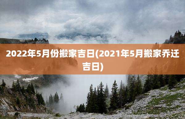 2022年5月份搬家吉日(2021年5月搬家乔迁吉日)