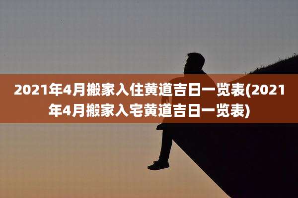 2021年4月搬家入住黄道吉日一览表(2021年4月搬家入宅黄道吉日一览表)