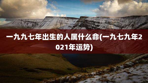 一九九七年出生的人属什么命(一九七九年2021年运势)