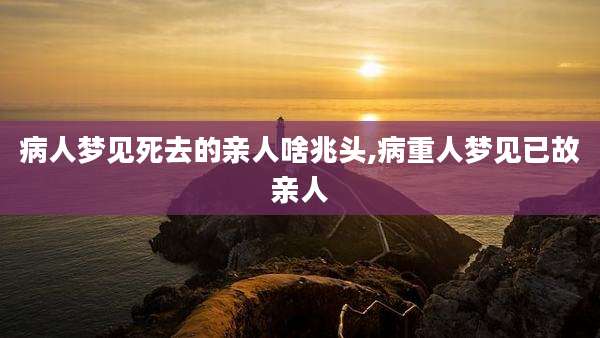 病人梦见死去的亲人啥兆头,病重人梦见已故亲人