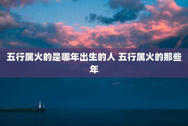 五行属火的是哪年出生的人 五行属火的那些年