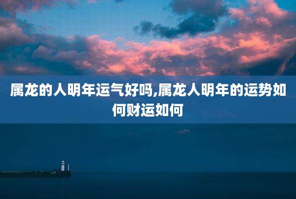 属龙的人明年运气好吗,属龙人明年的运势如何财运如何