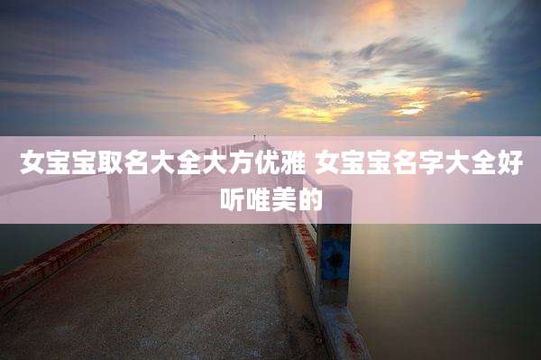 女宝宝取名大全大方优雅 女宝宝名字大全好听唯美的