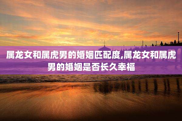 属龙女和属虎男的婚姻匹配度,属龙女和属虎男的婚姻是否长久幸福