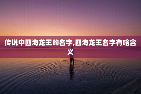 传说中四海龙王的名字,四海龙王名字有啥含义
