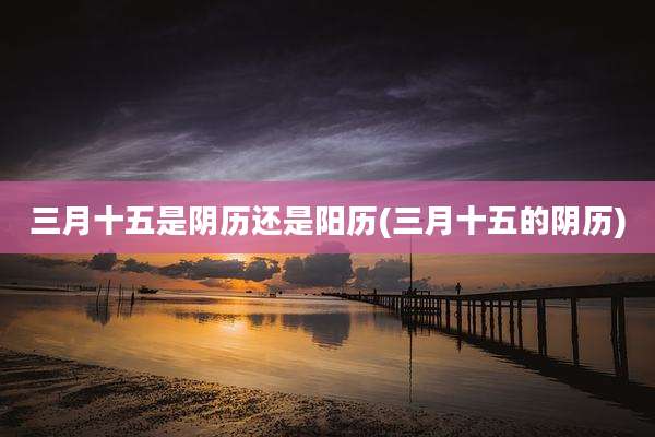 三月十五是阴历还是阳历(三月十五的阴历)