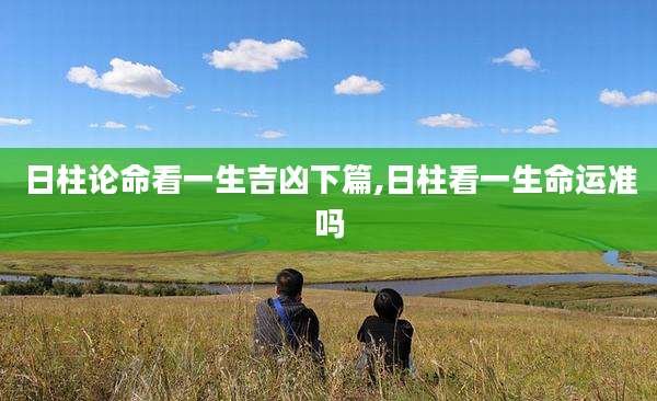 日柱论命看一生吉凶下篇,日柱看一生命运准吗