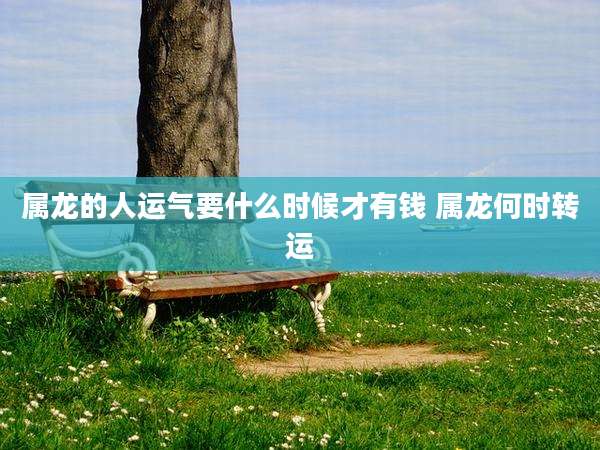 属龙的人运气要什么时候才有钱 属龙何时转运