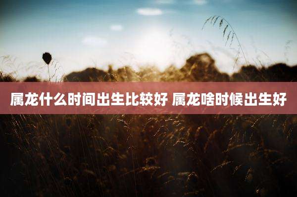 属龙什么时间出生比较好 属龙啥时候出生好