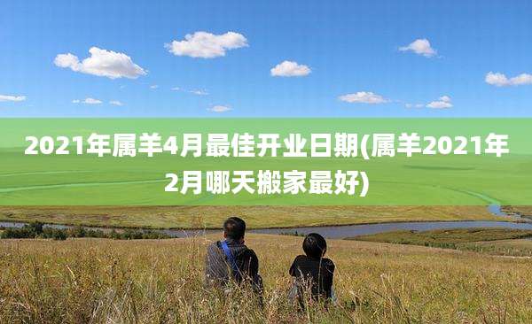2021年属羊4月最佳开业日期(属羊2021年2月哪天搬家最好)