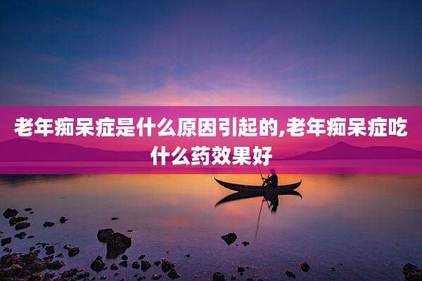 老年痴呆症是什么原因引起的,老年痴呆症吃什么药效果好