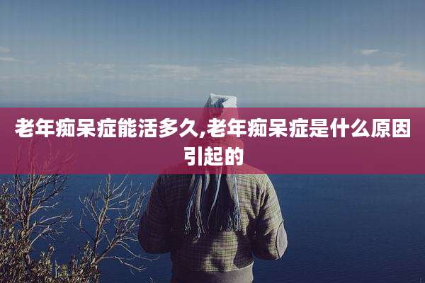 老年痴呆症能活多久,老年痴呆症是什么原因引起的